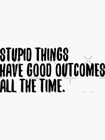 Stupid Things have good outcomes :)