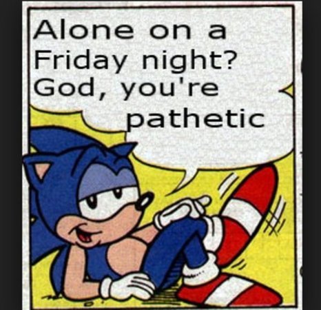alone on a friday night? god, you’re pathetic.