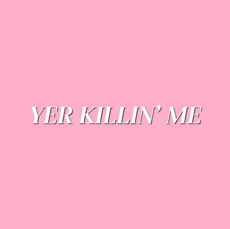 YER KILLIN’ ME