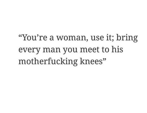 you’re a woman, use it; bring every man you meet to his motherfucking knees badass quote